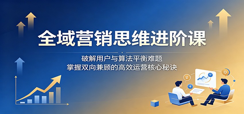 全域营销思维进阶课:破解用户与算法平衡难题,掌握双向兼顾的高效运营核心秘诀-百盟网